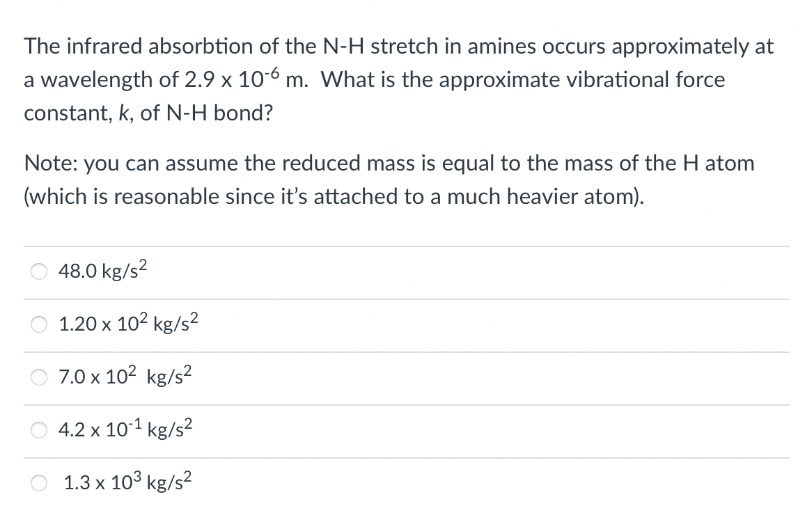 The infrared absorbtion of the N-H stretch in amines occurs approximately at
a wavelength of 2.9 x 10-6 m. What is the approximate vibrational force
constant, k, of N-H bond?
Note: you can assume the reduced mass is equal to the mass of the H atom
(which is reasonable since it's attached to a much heavier atom).
48.0 kg/s?
1.20 x 102 kg/s2
7.0 x 102 kg/s2
4.2 x 10-1 kg/s?
1.3 x 103 kg/s?
