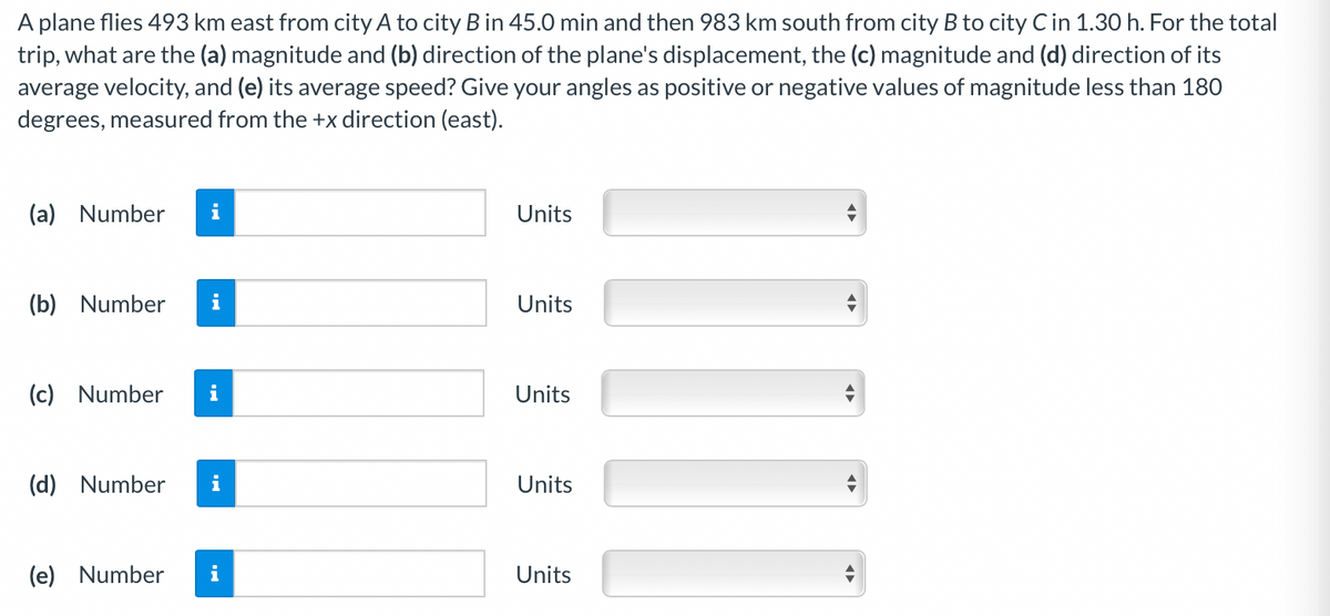 A plane flies 493 km east from city A to city B in 45.0 min and then 983 km south from city B to city C in 1.30 h. For the total
trip, what are the (a) magnitude and (b) direction of the plane's displacement, the (c) magnitude and (d) direction of its
average velocity, and (e) its average speed? Give your angles as positive or negative values of magnitude less than 180
degrees, measured from the +x direction (east).
(a) Number
i
Units
(b) Number
Units
(c) Number
i
Units
(d) Number
i
Units
(e) Number
Units
II
