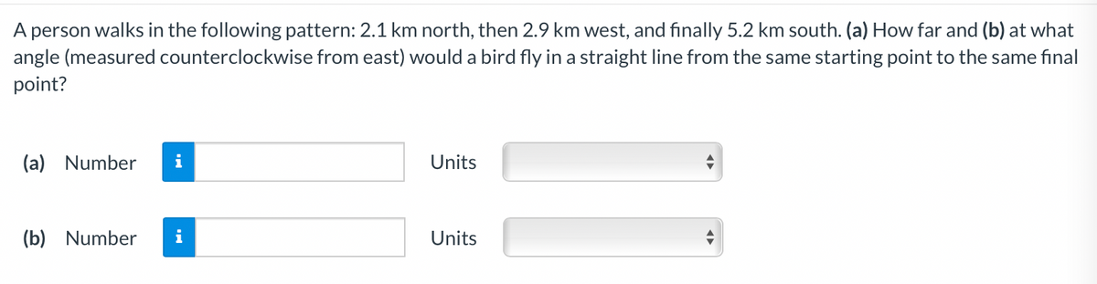 A person walks in the following pattern: 2.1 km north, then 2.9 km west, and finally 5.2 km south. (a) How far and (b) at what
angle (measured counterclockwise from east) would a bird fly in a straight line from the same starting point to the same final
point?
(a) Number
i
Units
(b) Number
i
Units

