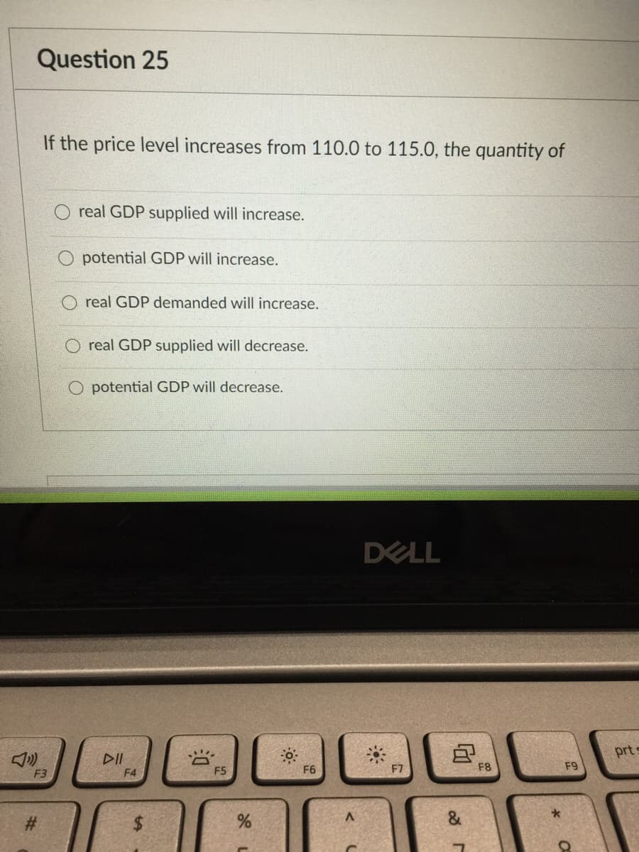 Question 25
If the price level increases from 110.0 to 115.0, the quantity of
O real GDP supplied will increase.
potential GDP will increase.
real GDP demanded will increase.
O real GDP supplied will decrease.
O potential GDP will decrease.
DELL
prt s
DII
F4
F5
F6
F7
F8
F9
F3
#3
%24

