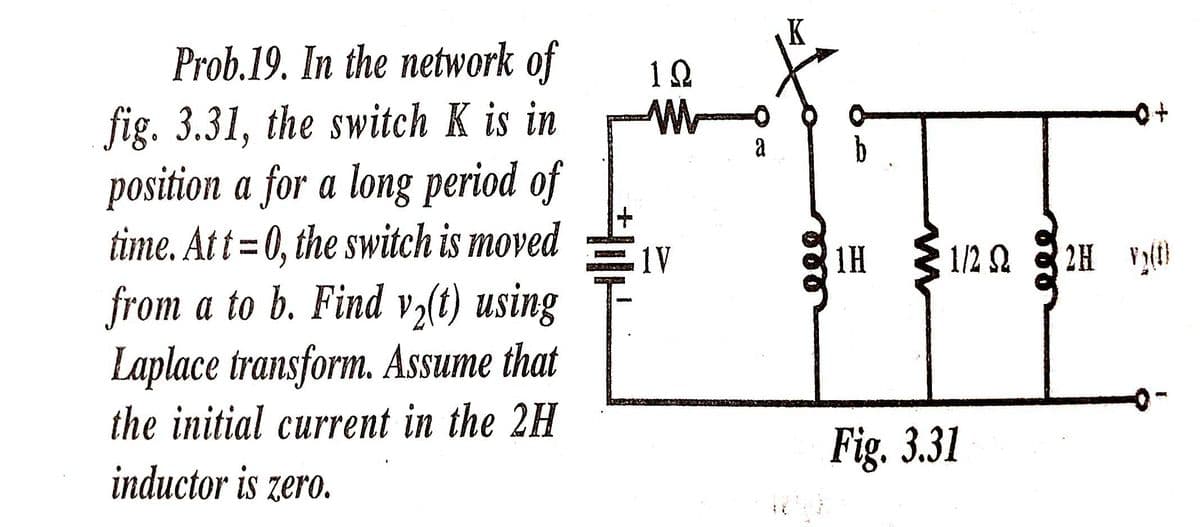 Prob.19. In the network of
fig. 3.31, the switch K is in
position a for a long period of
a
+1
time. Att = 0, the switch is moved
from a to b. Find vz(t) using
Laplace transform. Assume that
1V
1H
1/2 2
2H (
the initial current in the 2H
Fig. 3.31
inductor is zero.
