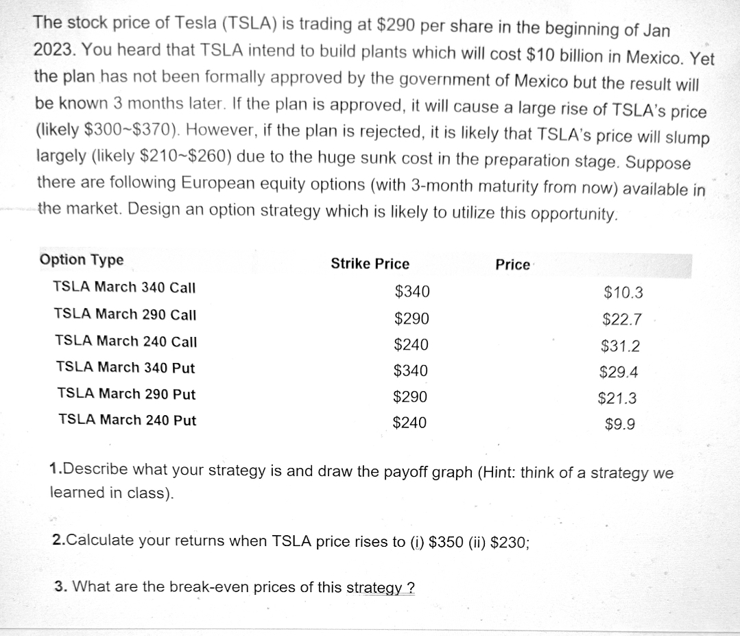 The stock price of Tesla (TSLA) is trading at $290 per share in the beginning of Jan
2023. You heard that TSLA intend to build plants which will cost $10 billion in Mexico. Yet
the plan has not been formally approved by the government of Mexico but the result will
be known 3 months later. If the plan is approved, it will cause a large rise of TSLA's price
(likely $300-$370). However, if the plan is rejected, it is likely that TSLA's price will slump
largely (likely $210-$260) due to the huge sunk cost in the preparation stage. Suppose
there are following European equity options (with 3-month maturity from now) available in
the market. Design an option strategy which is likely to utilize this opportunity.
Option Type
TSLA March 340 Call
TSLA March 290 Call
TSLA March 240 Call
TSLA March 340 Put
TSLA March 290 Put
TSLA March 240 Put
Strike Price
$340
$290
$240
$340
$290
$240
Price
1.Describe what your strategy is and draw the payoff graph (Hint: think of a strategy we
learned in class).
2.Calculate your returns when TSLA price rises to (i) $350 (ii) $230;
3. What are the break-even prices of this strategy?
$10.3
$22.7
$31.2
$29.4
$21.3
$9.9