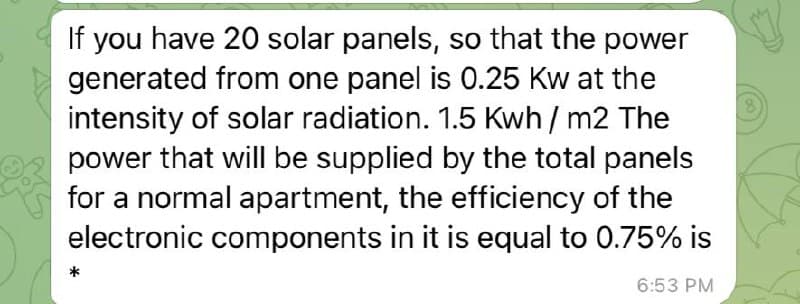 If you have 20 solar panels, so that the power
generated from one panel is 0.25 Kw at the
intensity of solar radiation. 1.5 Kwh/ m2 The
power that will be supplied by the total panels
for a normal apartment, the efficiency of the
electronic components in it is equal to 0.75% is
6:53 PM
