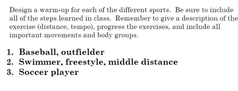 Design a warm-up for each of the different sports. Be sure to include
all of the steps learned in class. Remember to give a description of the
exercise (distance, tempo), progress the exercises, and include all
important movements and body groups.
1. Baseball, outfielder
2. Swimmer, freestyle, middle distance
3. Soccer player
