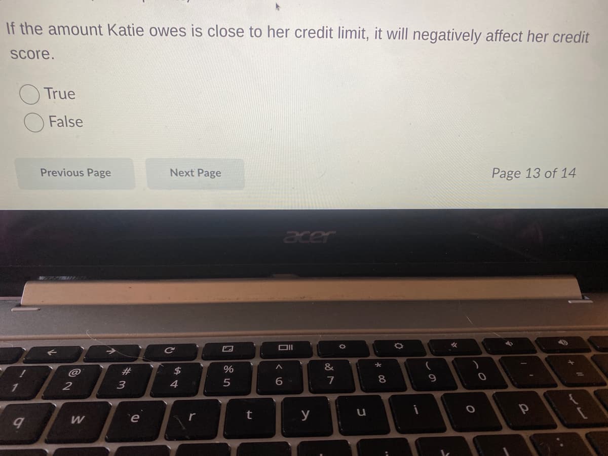 If the amount Katie owes is close to her credit limit, it will negatively affect her credit
score.
9
True
False
Previous Page
2
W
#
3
e
Next Page
C
$
A +
4
r
%
5
rt
acer
Oll
6
y
&
7
O
C
*
8
00
a
i
9
O
0
Page 13 of 14
4
P
55.