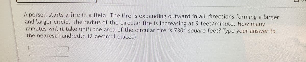 A person starts a fire in a field. The fire is expanding outward in all directions forming a larger
and larger circle. The radius of the circular fire is increasing at 9 feet/minute. How many
minutes will it take until the area of the circular fire is 7301 square feet? Type your answer to
the nearest hundredth (2 decimal places).
