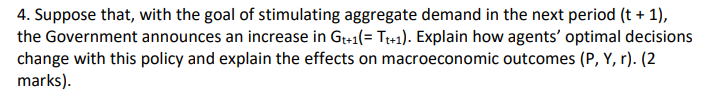 4. Suppose that, with the goal of stimulating aggregate demand in the next period (t + 1),
the Government announces an increase in Gt+1(= Tt+1). Explain how agents' optimal decisions
change with this policy and explain the effects on macroeconomic outcomes (P, Y, r). (2
marks).