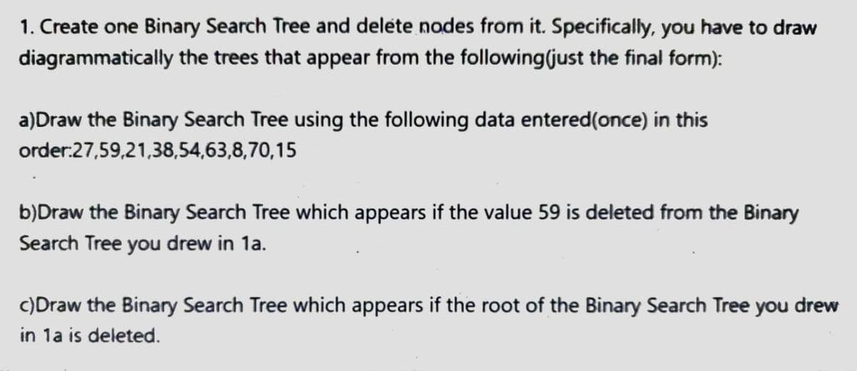 1. Create one Binary Search Tree and delete nodes from it. Specifically, you have to draw
diagrammatically the trees that appear from the following (just the final form):
a) Draw the Binary Search Tree using the following data entered (once) in this
order:27,59,21,38,54,63,8,70,15
b)Draw the Binary Search Tree which appears if the value 59 is deleted from the Binary
Search Tree you drew in 1a.
c) Draw the Binary Search Tree which appears if the root of the Binary Search Tree you drew
in 1a is deleted.