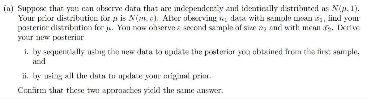 (a) Suppose that you can observe data that are independently and identically distributed as N(μ, 1).
Your prior distribution for μ is N(m, v). After observing n₁ data with sample mean ₁, find your
posterior distribution for μ. You now observe a second sample of size n2 and with mean 2. Derive
your new posterior
i. by sequentially using the new data to update the posterior you obtained from the first sample,
and
ii. by using all the data to update your original prior.
Confirm that these two approaches yield the same answer.