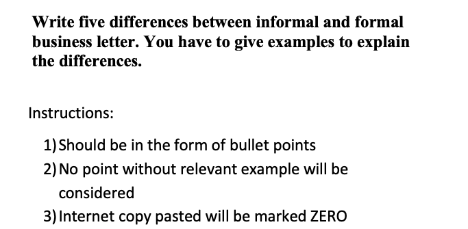 Write five differences between informal and formal
business letter. You have to give examples to explain
the differences.
Instructions:
1) Should be in the form of bullet points
2) No point without relevant example will be
considered
3) Internet copy pasted will be marked ZERO
