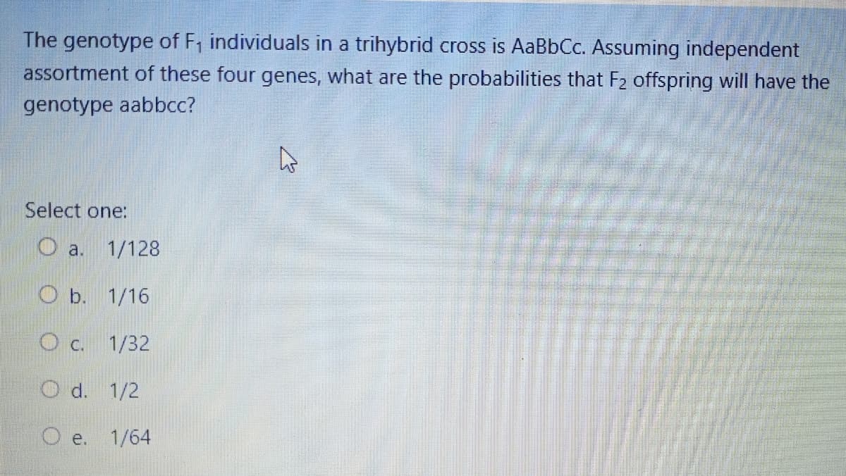 The genotype of F₁ individuals in a trihybrid cross is AaBbCc. Assuming independent
assortment of these four genes, what are the probabilities that F₂ offspring will have the
genotype aabbcc?
Select one:
a.
1/128
Ob. 1/16
O c. 1/32
Od. 1/2
Oe.
1/64
W