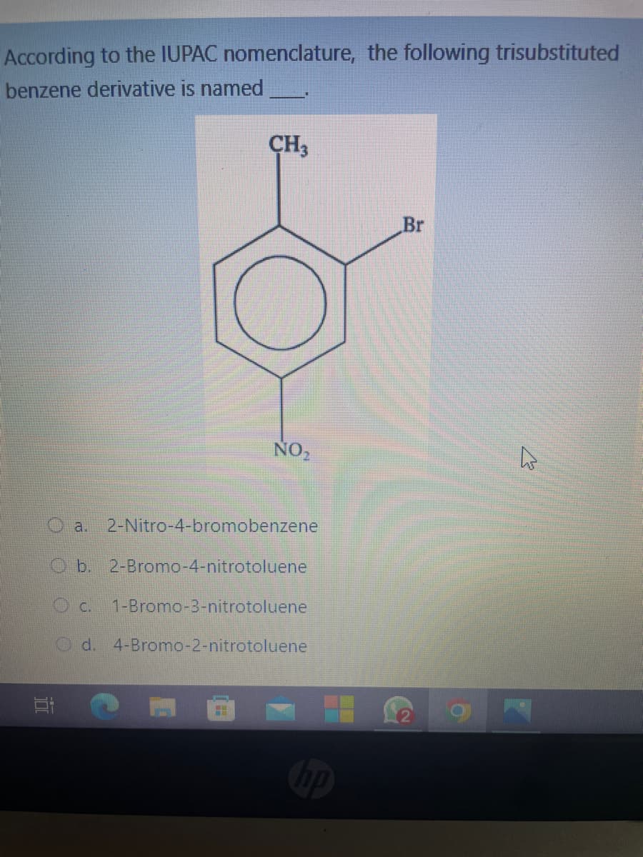 According to the IUPAC nomenclature, the following trisubstituted
benzene derivative is named
CH3
20
NO₂
2-Nitro-4-bromobenzene
Ob. 2-Bromo-4-nitrotoluene
1-Bromo-3-nitrotoluene
d. 4-Bromo-2-nitrotoluene
Br
4