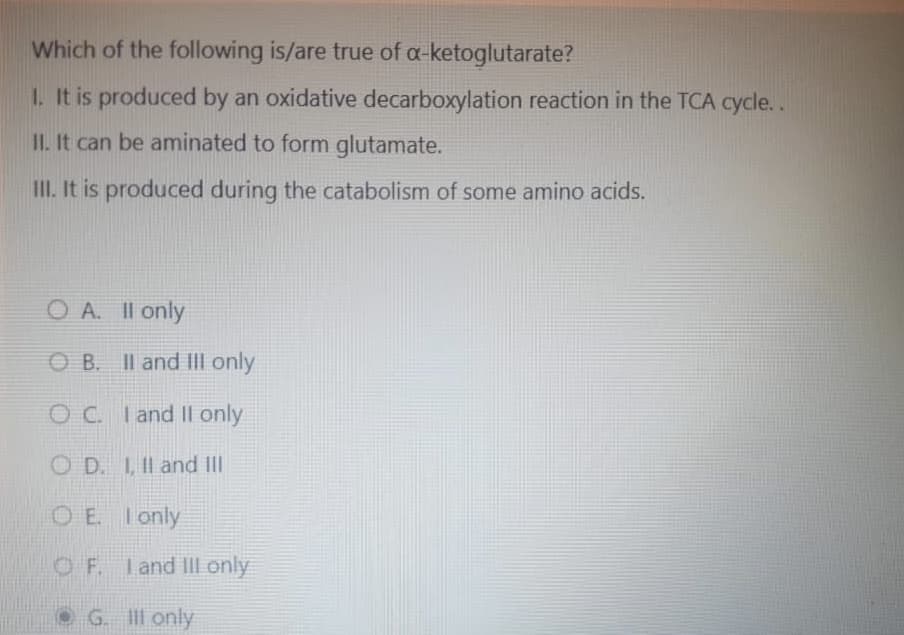 Which of the following is/are true of a-ketoglutarate?
1. It is produced by an oxidative decarboxylation reaction in the TCA cycle..
II. It can be aminated to form glutamate.
III. It is produced during the catabolism of some amino acids.
OA. II only
OB. II and III only
OC. I and II only
OD. I, II and III
OE. I only
OF. I and III only
G. Ill only