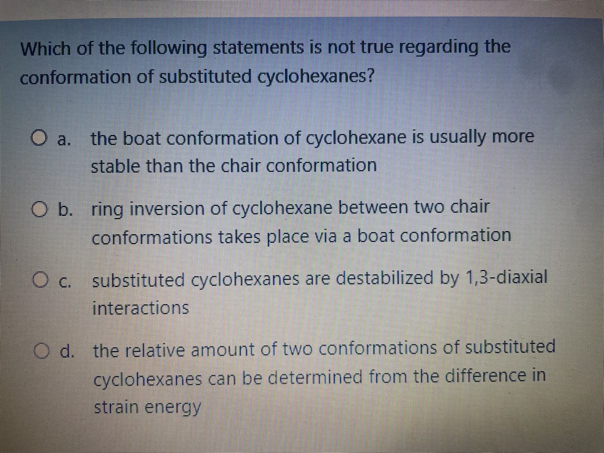 Which of the following statements is not true regarding the
conformation of substituted cyclohexanes?
O a.
the boat conformation of cyclohexane is usually more
stable than the chair conformation
O b. ring inversion of cyclohexane between two chair
conformations takes place via a boat conformation
O c. substituted cyclohexanes are destabilized by 1,3-diaxial
interactions
d. the relative amount of two conformations of substituted
cyclohexanes can be determined from the difference in
strain energy