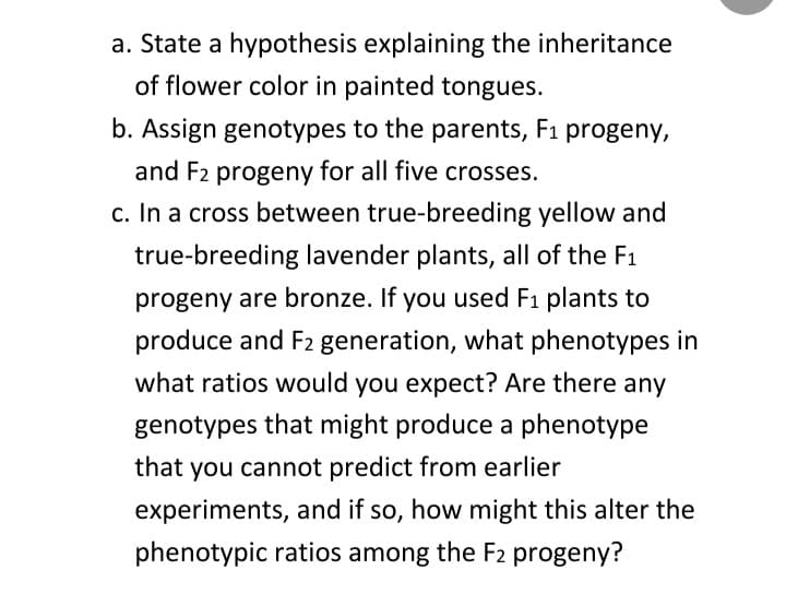 a. State a hypothesis explaining the inheritance
of flower color in painted tongues.
b. Assign genotypes to the parents, F₁ progeny,
and F2 progeny for all five crosses.
c. In a cross between true-breeding yellow and
true-breeding lavender plants, all of the F1
progeny are bronze. If you used F₁ plants to
produce and F2 generation, what phenotypes in
what ratios would you expect? Are there any
genotypes that might produce a phenotype
that you cannot predict from earlier
experiments, and if so, how might this alter the
phenotypic ratios among the F2 progeny?