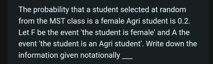 The probability that a student selected at random
from the MST class is a female Agri student is 0.2.
Let F be the event 'the student is female' and A the
event 'the student is an Agri student'. Write down the
information given notationally