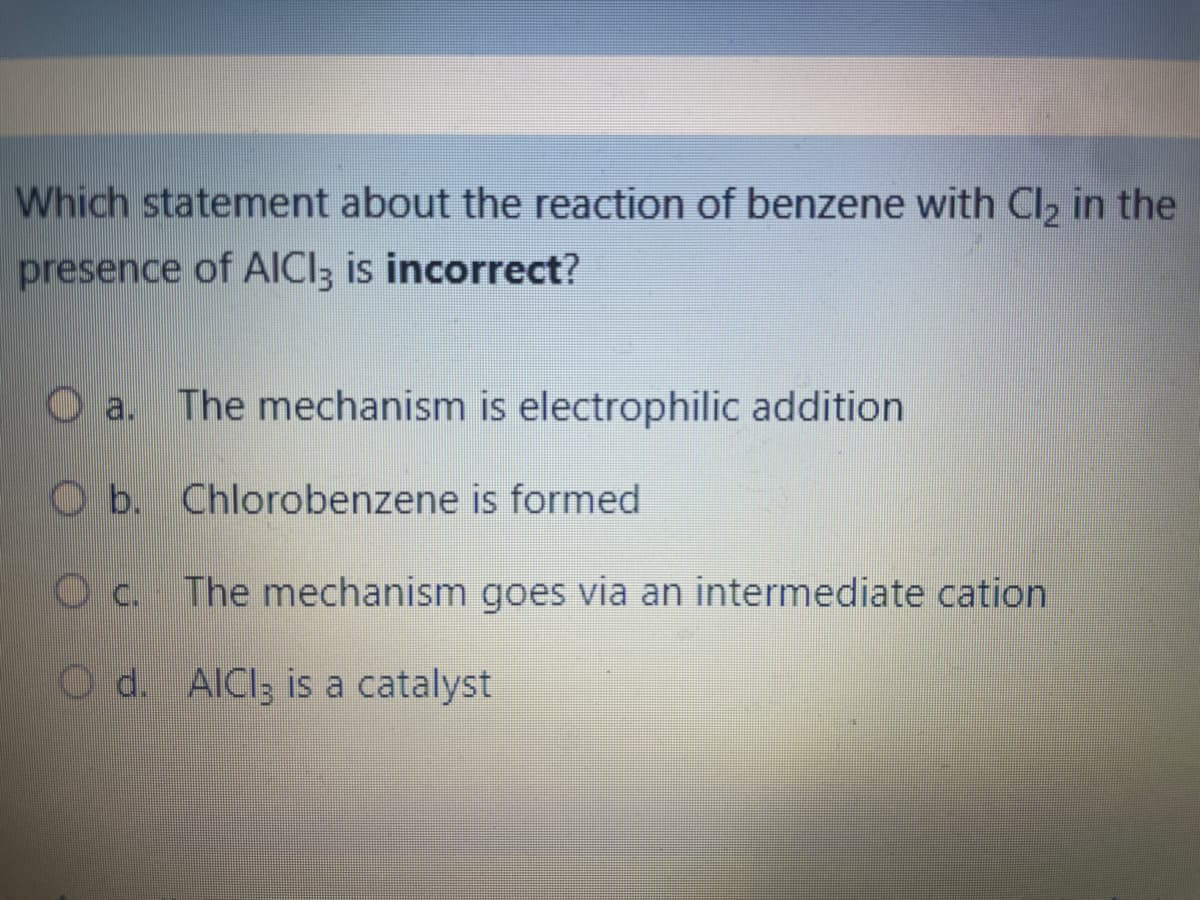Which statement about the reaction of benzene with Cl₂ in the
presence of AICI3 is incorrect?
a.
The mechanism is electrophilic addition
Chlorobenzene is formed
b.
Oc. The mechanism goes via an intermediate cation
Od. AlCl3 is a catalyst