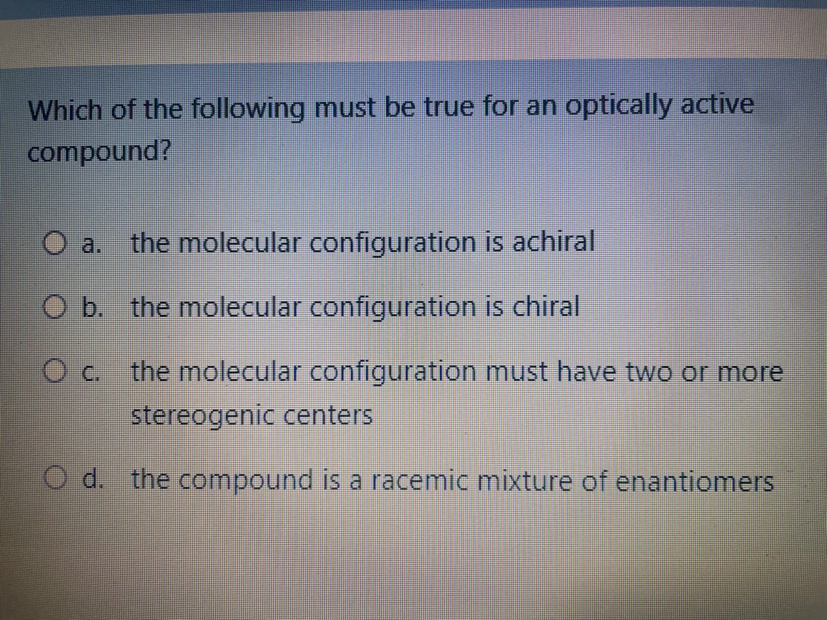 Which of the following must be true for an optically active
compound?
the molecular configuration is achiral
O b. the molecular configuration is chiral
O c. the molecular configuration must have two or more
stereogenic centers
d. the compound is a racemic mixture of enantiomers