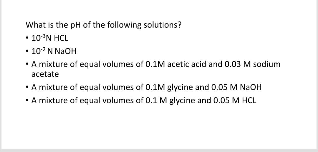 What is the pH of the following solutions?
• 10-³N HCL
• 10-² N NaOH
A mixture of equal volumes of 0.1M acetic acid and 0.03 M sodium
acetate
• A mixture of equal volumes of 0.1M glycine and 0.05 M NaOH
A mixture of equal volumes of 0.1 M glycine and 0.05 M HCL