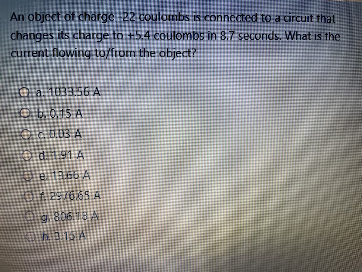 An object of charge -22 coulombs is connected to a circuit that
changes its charge to +5.4 coulombs in 8.7 seconds. What is the
current flowing to/from the object?
O a. 1033.56 A
O b. 0.15 A
O c. 0.03 A
O d. 1.91 A
Oe. 13.66 A
O f. 2976.65 A
Og. 806.18 A
Oh. 3.15 A