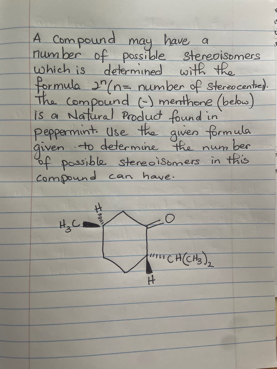 A Compound may have a
possible
number of
which is
H ₂ C ₁
stereoisomers
formula 2^ (n = number of stereocentres.
The compound (-) menthone (below)
is a Natural Product found in
peppermint. Use the given formula
given to determine the number
of possible stereoisomers in this
Compound can have.
I
determined with the
# CH(CH3)₂
H
E
19