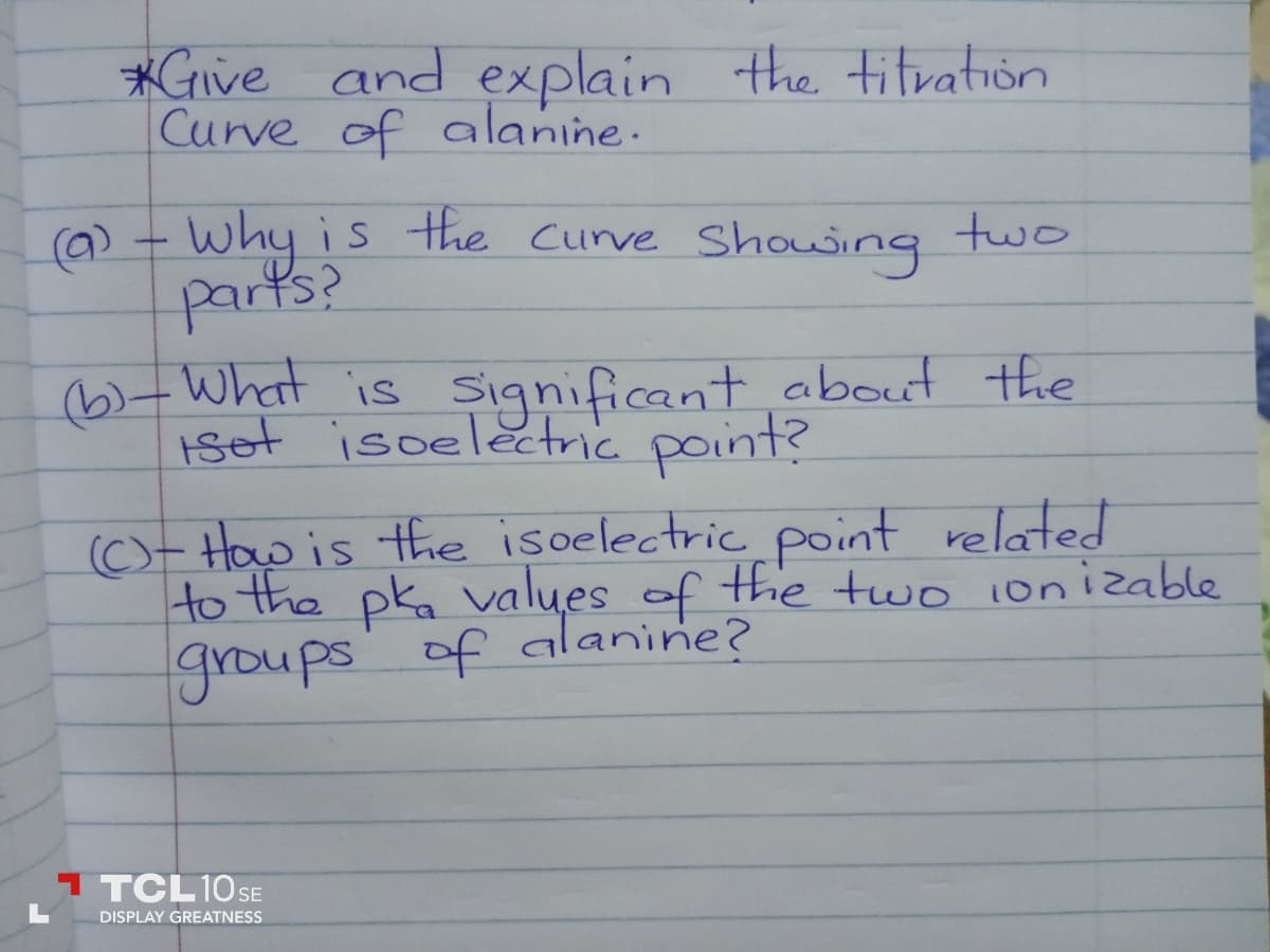 *Give and explain the titration
Curve of alanine.
(a) - Why is the Curve showing two
parts?
(b)- What is significant about the
isot isoelectric point?
(C)- How is the isoelectric point related
to the pka values of the two ionizable
groups of alanine?
TTCL 10 SE
DISPLAY GREATNESS