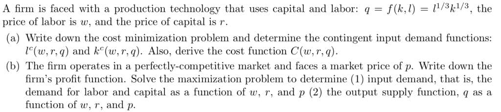 f(k,l) = 1/3k1/3, the
A firm is faced with a production technology that uses capital and labor: q =
price of labor is w, and the price of capital is r.
(a) Write down the cost minimization problem and determine the contingent input demand functions:
1(w, r, q) and k°(w, r, q). Also, derive the cost function C(w, r,q).
(b) The firm operates in a perfectly-competitive market and faces a market price of p. Write down the
firm's profit function. Solve the maximization problem to determine (1) input demand, that is, the
demand for labor and capital as a function of w, r, and p (2) the output supply function, q as a
function of w, r, and p.
