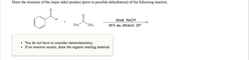 Draw the structure of the major aldol product (prior to possible dehydration) of the following reaction.
dilute NaOH
CH
CH3
95% aq. ethanol, 25°
• You do not have to consider stereochemistry.
• If no reaction occurs, draw the organic starting material.
