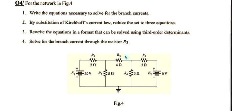 04/ For the network in Fig.4
1. Write the equations necessary to solve for the branch currents.
2. By substitution of Kirchhoff's current law, reduce the set to three equations.
3. Rewrite the equations in a format that can be solved using third-order determinants.
4. Solve for the branch current through the resistor R3.
R₁
R₂
Rg
1₂
www
www
202
40
30
E₁
-30V R₂ 80
₂6V
R. 552
Fig.4