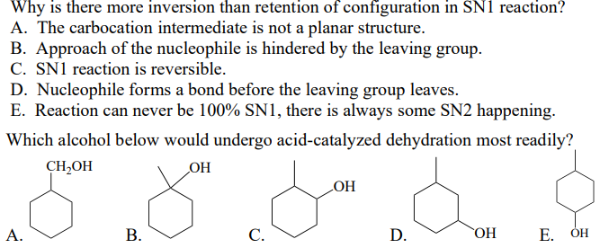 Why is there more inversion than retention of configuration in SN1 reaction?
A. The carbocation intermediate is not a planar structure.
B. Approach of the nucleophile is hindered by the leaving group.
C. SN1 reaction is reversible.
D. Nucleophile forms a bond before the leaving group leaves.
E. Reaction can never be 100% SN1, there is always some SN2 happening.
Which alcohol below would undergo acid-catalyzed dehydration most readily?
CH,OH
OH
НО
А.
В.
C.
D.
НО
Е.
ÓH
