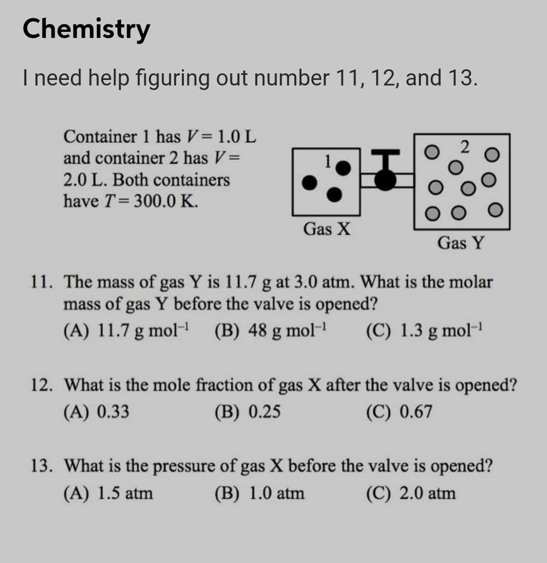 Chemistry
I need help figuring out number 11, 12, and 13.
Container 1 has V= 1.0 L
and container 2 has V=
2.0 L. Both containers
have T= 300.0 K.
Gas X
Gas Y
11. The mass of gas Y is 11.7 g at 3.0 atm. What is the molar
mass of gas Y before the valve is opened?
(A) 11.7 g molH
(B) 48 g mol-!
(C) 1.3 g mol-1
12. What is the mole fraction of gas X after the valve is opened?
(A) 0.33
(B) 0.25
(C) 0.67
13. What is the pressure of gas X before the valve is opened?
(A) 1.5 atm
(B) 1.0 atm
(C) 2.0 atm
