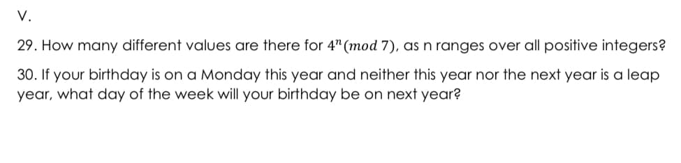 V.
29. How many different values are there for 4" (mod 7), as n ranges over all positive integers?
30. If your birthday is on a Monday this year and neither this year nor the next year is a leap
year, what day of the week will your birthday be on next year?
