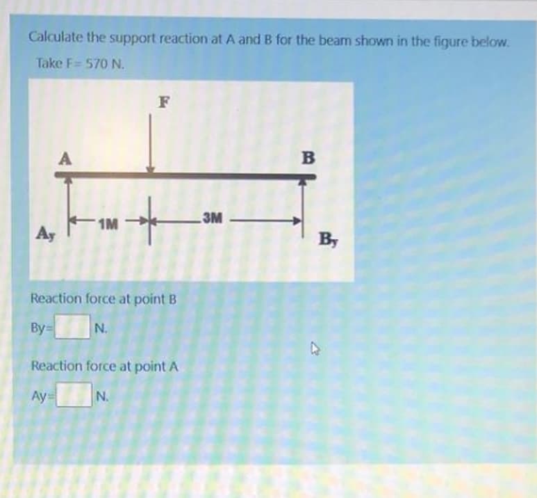 Calculate the support reaction at A and B for the beam shown in the figure below.
Take F= 570 N.
F
A
B
3M
1M
Ay
By
Reaction force at point B
By=
N.
Reaction force at point A
Ay
N.
