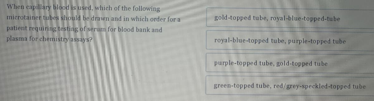 When capillary blood is used, which of the following
microtainer tubes should be drawn and in which order for a
patient requiring testing of serum for blood bank and
plasma for chemistry assays?
gold-topped tube, royal-blue-topped-tube
royal-blue-topped tube, purple-topped tube
purple-topped tube, gold-topped tube
green-topped tube, red/grey-speckled-topped tube