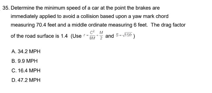 35. Determine the minimum speed of a car at the point the brakes are
immediately applied to avoid a collision based upon a yaw mark chord
measuring 70.4 feet and a middle ordinate measuring 6 feet. The drag factor
C² M
of the road surface is 1.4 (Use-Mand S=√15fr )
A. 34.2 MPH
B. 9.9 MPH
C. 16.4 MPH
D. 47.2 MPH