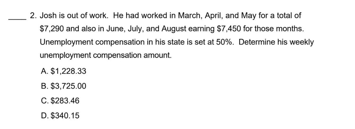 2. Josh is out of work. He had worked in March, April, and May for a total of
$7,290 and also in June, July, and August earning $7,450 for those months.
Unemployment compensation in his state is set at 50%. Determine his weekly
unemployment compensation amount.
A. $1,228.33
B. $3,725.00
C. $283.46
D. $340.15
