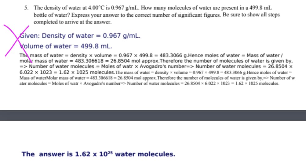 5. The density of water at 4.00°C is 0.967 g/mL. How many molecules of water are present in a 499.8 mL
bottle of water? Express your answer to the correct number of significant figures. Be sure to show all steps
completed to arrive at the answer.
Given: Density of water = 0.967 g/mL.
Volume of water = 499.8 mL.
The mass of water = density x volume = 0.967 x 499.8 = 483.3066 g.Hence moles of water = Mass of water /
molar mass of water = 483.306618 = 26.8504 mol approx.Therefore the number of molecules of water is given by,
=> Number of water molecules = Moles of watr x Avogadro's number=> Number of water molecules = 26.8504 x
6.022 x 1023 = 1.62 x 1025 molecules. The mass of water = density x volume = 0.967 x 499.8 = 483.3066 g.Hence moles of water =
Mass of waterMolar mass of water = 483.306618 = 26.8504 mol approx. Therefore the number of molecules of water is given by,=> Number of w
ater molecules = Moles of watr x Avogadro's number> Number of water molecules = 26.8504 x 6.022 x 1023 = 1.62 x 1025 molecules.
The answer is 1.62 x 1025 water molecules.
