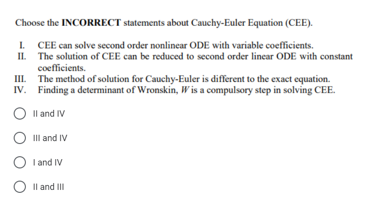 Choose the INCORRECT statements about Cauchy-Euler Equation (CEE).
I. CEE can solve second order nonlinear ODE with variable coefficients.
II.
The solution of CEE can be reduced to second order linear ODE with constant
coefficients.
III.
The method of solution for Cauchy-Euler is different to the exact equation.
IV. Finding a determinant of Wronskin, Wis a compulsory step in solving CEE.
II and IV
O III and IV
I and IV
II and III