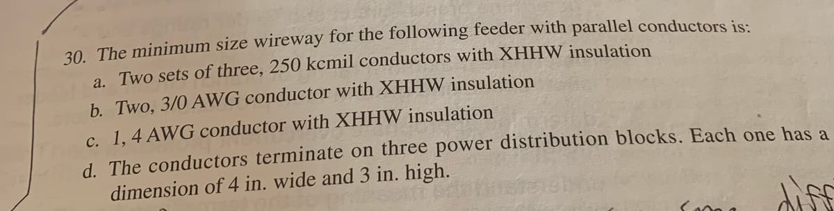 30. The minimum size wireway for the following feeder with parallel conductors is:
a. Two sets of three, 250 kcmil conductors with XHHW insulation
b. Two, 3/0 AWG conductor with XHHW insulation
c. 1, 4 AWG conductor with XHHW insulation
d. The conductors terminate on three power distribution blocks. Each one has a
dimension of 4 in. wide and 3 in. high.
