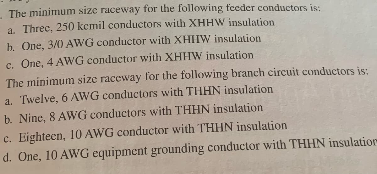 The minimum size raceway for the following feeder conductors is:
a. Three, 250 kcmil conductors with XHHW insulation
b. One, 3/0 AWG conductor with XHHW insulation
c. One, 4 AWG conductor with XHHW insulation
The minimum size raceway for the following branch circuit conductors is:
a. Twelve, 6 AWG conductors with THHN insulation
b. Nine, 8 AWG conductors with THHN insulation
c. Eighteen, 10 AWG conductor with THHN insulation
d. One, 10 AWG equipment grounding conductor with THHN insulation
