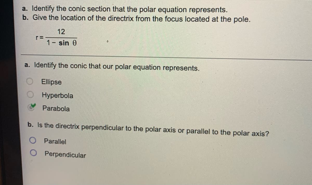 a. Identify the conic section that the polar equation represents.
b. Give the location of the directrix from the focus located at the pole.
12
r=
1 sin 0
a. Identify the conic that our polar equation represents.
Ellipse
Hyperbola
Parabola
b. Is the directrix perpendicular to the polar axis or parallel to the polar axis?
Parallel
Perpendicular
