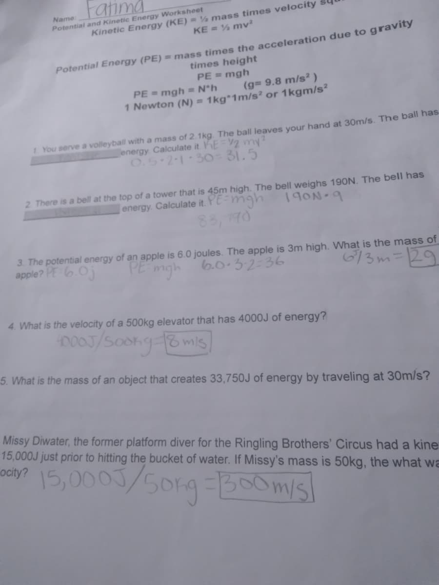 Fatima
Name:
Potential and Kinetic Energy Worksheet
Kinetic Energy (KE) = % mass times velocity
KE = % mv²
Potential Energy (PE) = mass times the acceleration due to gravity
times height
PE = mgh
PE = mgh = N*h
1 Newton (N) = 1kg*1m/s? or 1kgm/s²
(g 9.8 m/s² )
1 You serve a volleyball with a mass of 2.1kg. The ball leaves your hand at 30m/s. The ball has
energy Calculate it. E=2 my
O.5 2-1 30-31.5
2. There is a bell at the top of a tower that is 45m high. The bell weighs 190N. The bell has
energy. Calculate it. YE-mgh
190N-9
88, 170
3. The potential energy of an apple is 6.0 joules. The apple is 3m high. What is the mass of
apple? PE 6.0j
PE
6/3m=129
mgh
6.0.32-36
4. What is the velocity of a 500kg elevator that has 4000J of energy?
5. What is the mass of an object that creates 33,750J of energy by traveling at 30m/s?
Missy Diwater, the former platform diver for the Ringling Brothers' Circus had a kine
15,000J just prior to hitting the bucket of water. If Missy's mass is 50kg, the what wa
ocity?
15,0003/5019-30misl
