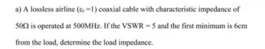 a) A lossless airline (1) coaxial cable with characteristic impedance of
5052 is operated at 500MHz. If the VSWR = 5 and the first minimum is 6cm
from the load, determine the load impedance.