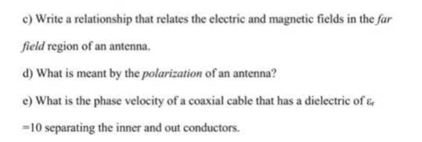 c) Write a relationship that relates the electric and magnetic fields in the far
field region of an antenna.
d) What is meant by the polarization of an antenna?
e) What is the phase velocity of a coaxial cable that has a dielectric of &
=10 separating the inner and out conductors.