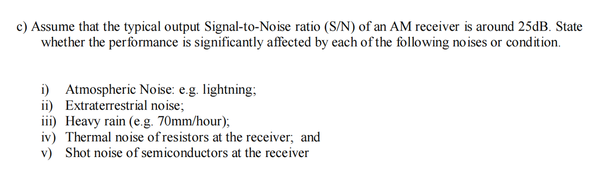 c) Assume that the typical output Signal-to-Noise ratio (S/N) of an AM receiver is around 25dB. State
whether the performance is significantly affected by each of the following noises or condition.
i) Atmospheric Noise: e.g. lightning;
ii) Extraterrestrial noise;
iii) Heavy rain (e.g. 70mm/hour);
iv) Thermal noise of resistors at the receiver; and
v) Shot noise of semiconductors at the receiver