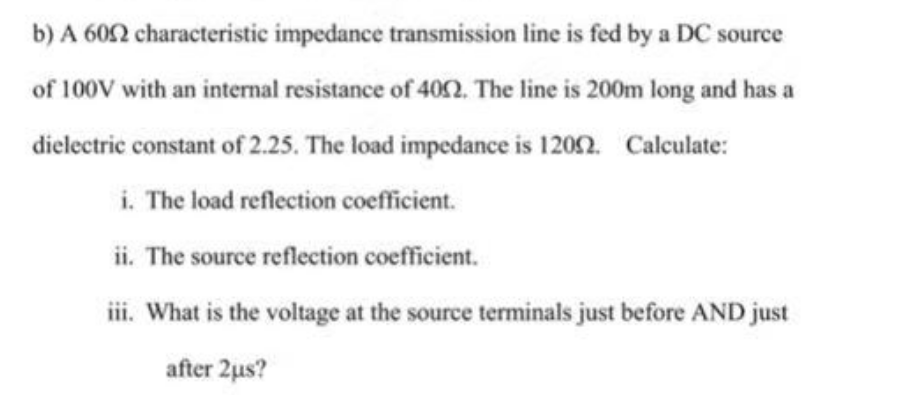 b) A 6052 characteristic impedance transmission line is fed by a DC source
of 100V with an internal resistance of 4002. The line is 200m long and has a
dielectric constant of 2.25. The load impedance is 12002. Calculate:
i. The load reflection coefficient.
ii. The source reflection coefficient.
iii. What is the voltage at the source terminals just before AND just
after 2us?