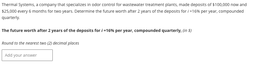 Thermal Systems, a company that specializes in odor control for wastewater treatment plants, made deposits of $100,000 now and
$25,000 every 6 months for two years. Determine the future worth after 2 years of the deposits for i=16% per year, compounded
quarterly.
The future worth after 2 years of the deposits for i=16% per year, compounded quarterly, (in $)
Round to the nearest two (2) decimal places
Add your answer