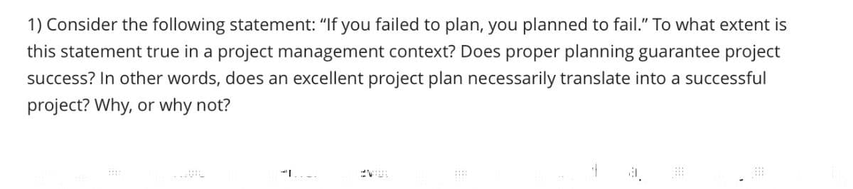 1) Consider the following statement: "If you failed to plan, you planned to fail." To what extent is
this statement true in a project management context? Does proper planning guarantee project
success? In other words, does an excellent project plan necessarily translate into a successful
project? Why, or why not?
#