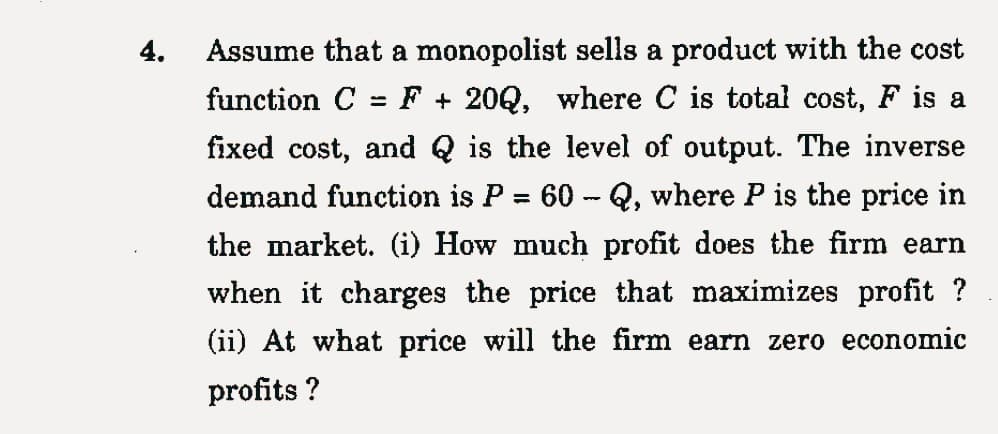 4.
=
Assume that a monopolist sells a product with the cost
function C F20Q, where C is total cost, F is a
fixed cost, and is the level of output. The inverse
demand function is P 60-Q, where P is the price in
the market. (i) How much profit does the firm earn
when it charges the price that maximizes profit?
(ii) At what price will the firm earn zero economic
profits ?