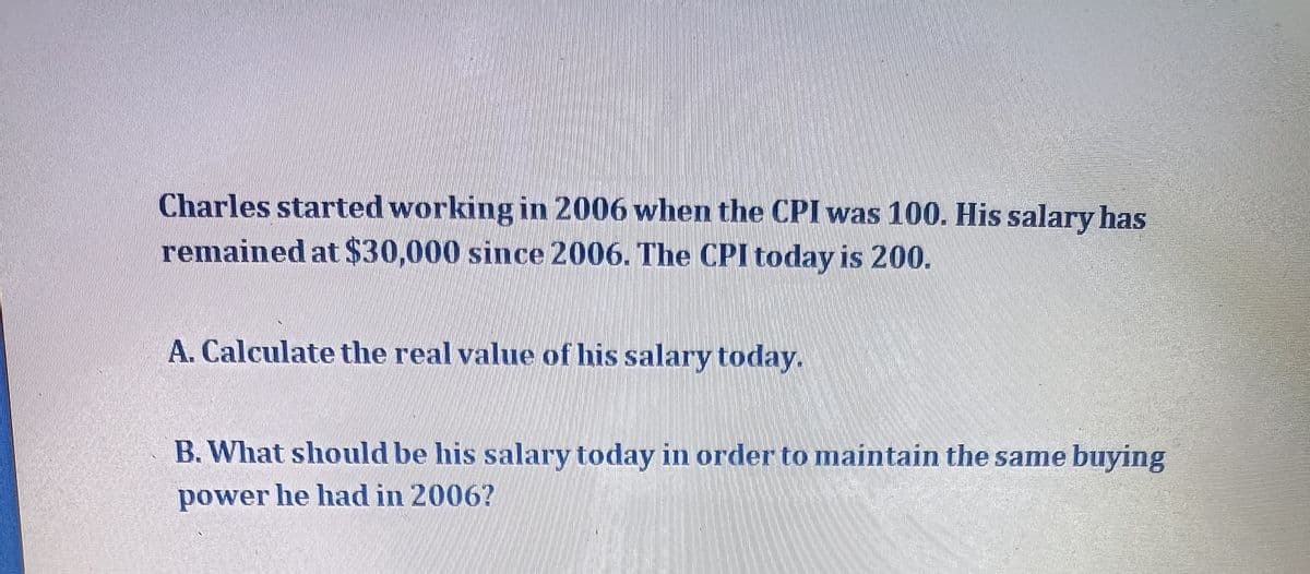 Charles started working in 2006 when the CPI was 100. His salary has
remained at $30,000 since 2006. The CPI today is 200.
A. Calculate the real value of his salary today.
B. What should be his salary today in order to maintain the same buying
power he had in 2006?